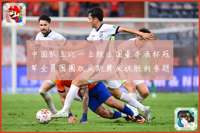 中国队三比一击败法国豪夺汤杯冠军全员围圈欢庆跳舞庆祝胜利专题观察：最新赛事动态与深度分析
