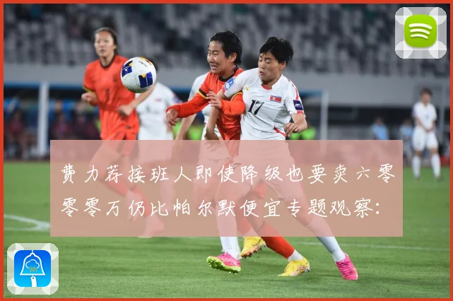 费力荐接班人即使降级也要卖六零零零万仍比帕尔默便宜专题观察：最新赛事动态与深度分析