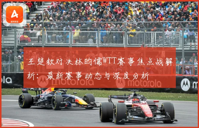 王楚钦对决林昀儒WTT赛事焦点战解析：最新赛事动态与深度分析