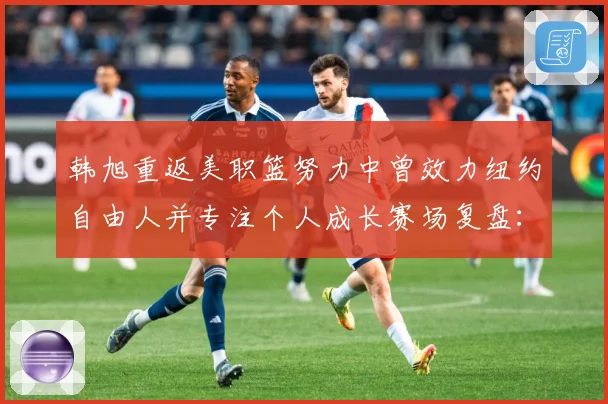 韩旭重返美职篮努力中曾效力纽约自由人并专注个人成长赛场复盘：最新赛事动态与深度分析