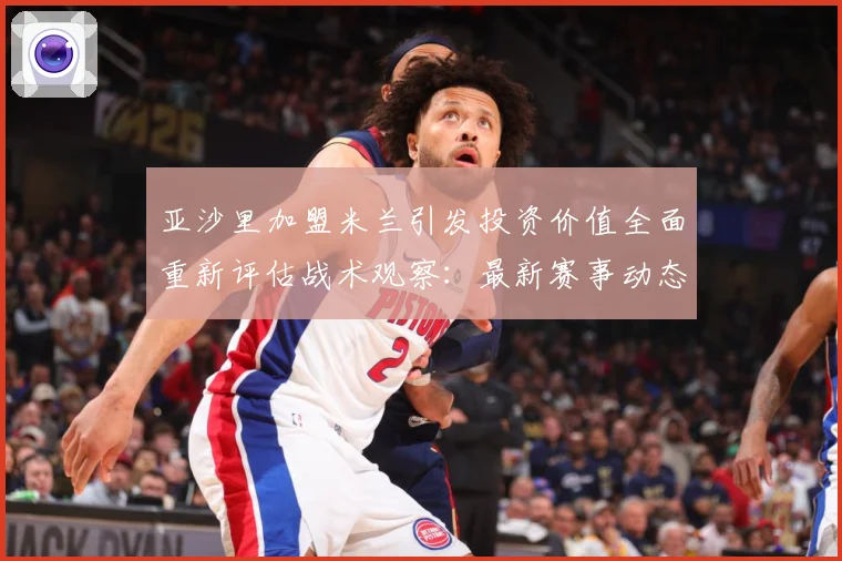 亚沙里加盟米兰引发投资价值全面重新评估战术观察：最新赛事动态与深度分析