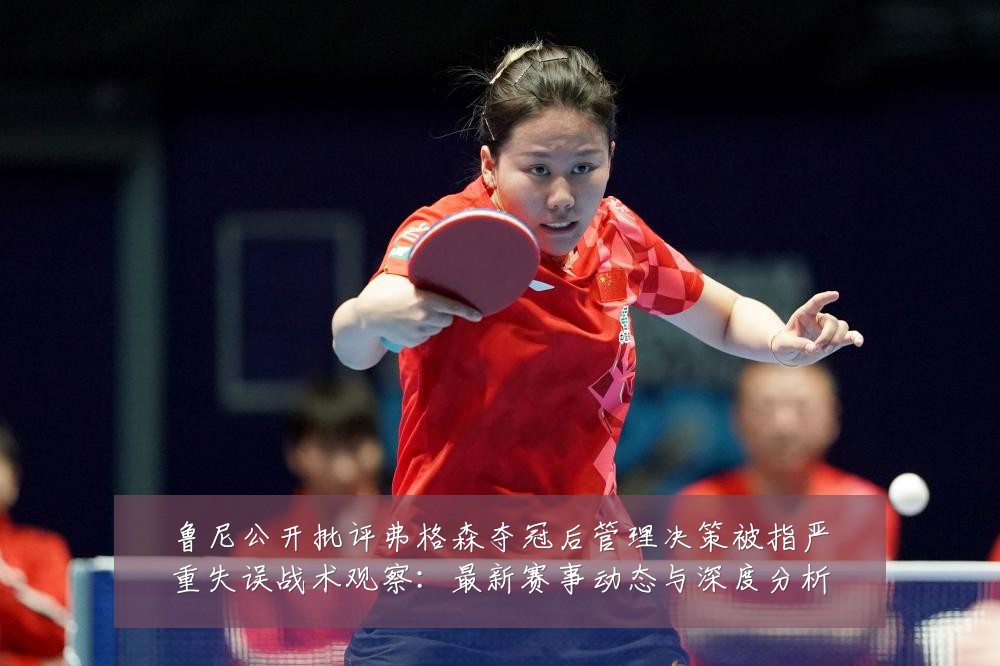 鲁尼公开批评弗格森夺冠后管理决策被指严重失误战术观察:最新赛事动态与深度分析