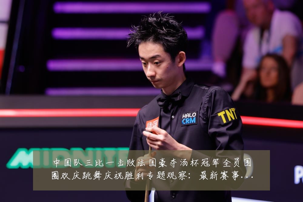 中国队三比一击败法国豪夺汤杯冠军全员围圈欢庆跳舞庆祝胜利专题观察:最新赛事动态与深度分析