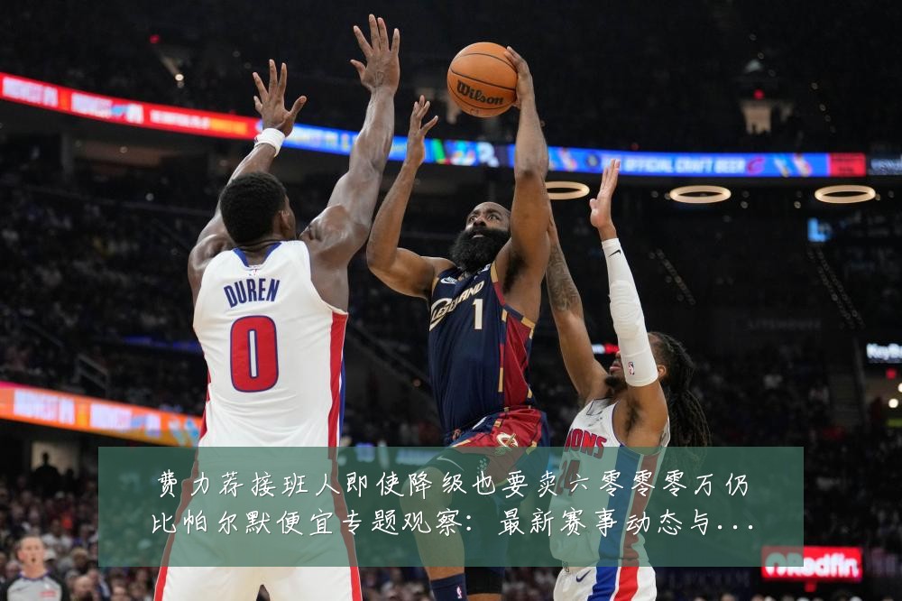 费力荐接班人即使降级也要卖六零零零万仍比帕尔默便宜专题观察:最新赛事动态与深度分析