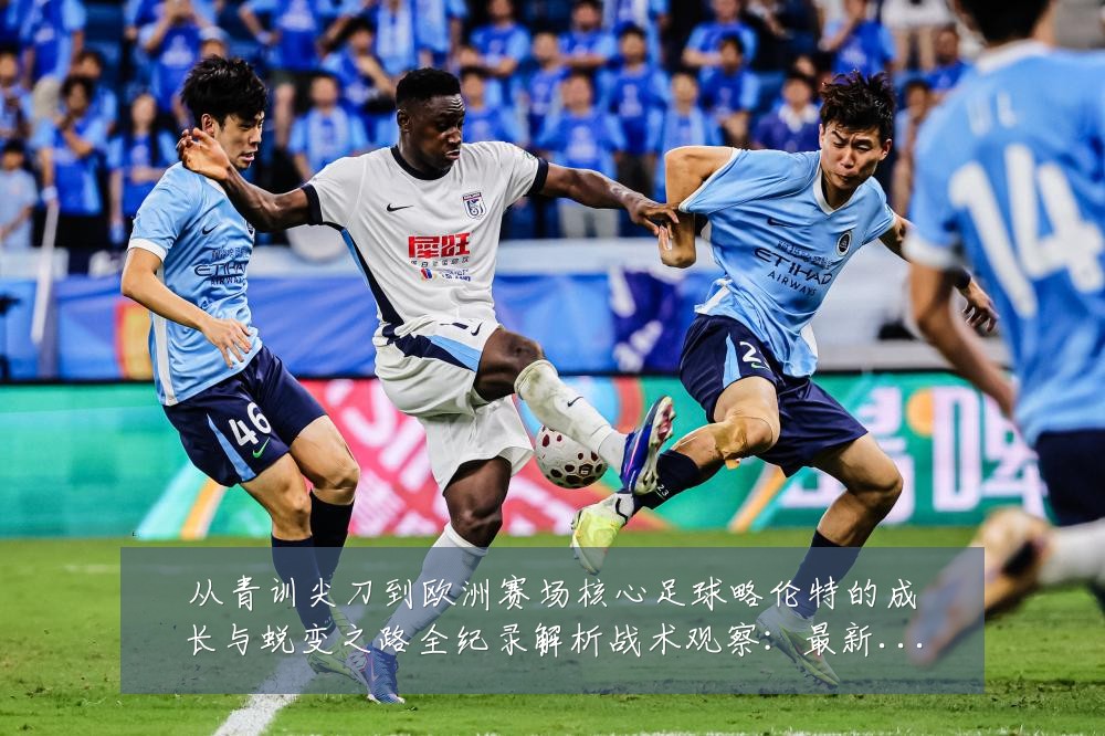 从青训尖刀到欧洲赛场核心足球略伦特的成长与蜕变之路全纪录解析战术观察:最新赛事动态与深度分析